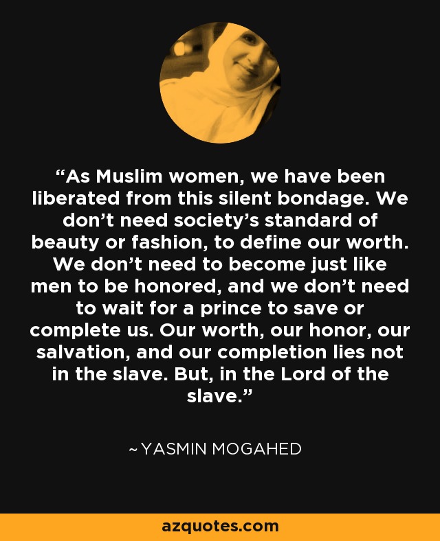 As Muslim women, we have been liberated from this silent bondage. We don’t need society’s standard of beauty or fashion, to define our worth. We don’t need to become just like men to be honored, and we don’t need to wait for a prince to save or complete us. Our worth, our honor, our salvation, and our completion lies not in the slave. But, in the Lord of the slave. - Yasmin Mogahed