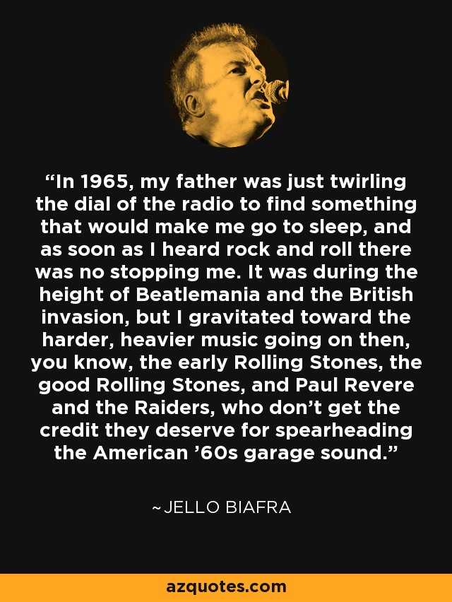 In 1965, my father was just twirling the dial of the radio to find something that would make me go to sleep, and as soon as I heard rock and roll there was no stopping me. It was during the height of Beatlemania and the British invasion, but I gravitated toward the harder, heavier music going on then, you know, the early Rolling Stones, the good Rolling Stones, and Paul Revere and the Raiders, who don't get the credit they deserve for spearheading the American '60s garage sound. - Jello Biafra