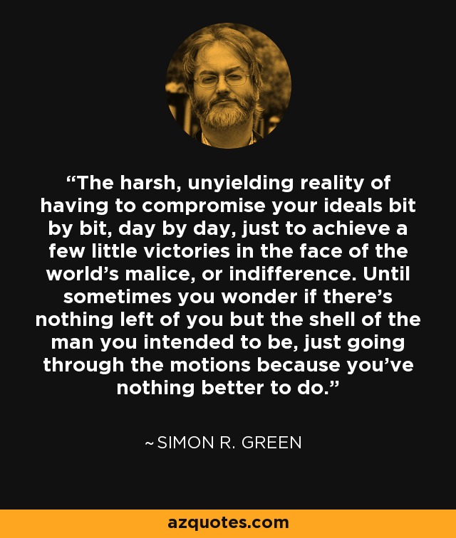 The harsh, unyielding reality of having to compromise your ideals bit by bit, day by day, just to achieve a few little victories in the face of the world’s malice, or indifference. Until sometimes you wonder if there’s nothing left of you but the shell of the man you intended to be, just going through the motions because you’ve nothing better to do. - Simon R. Green