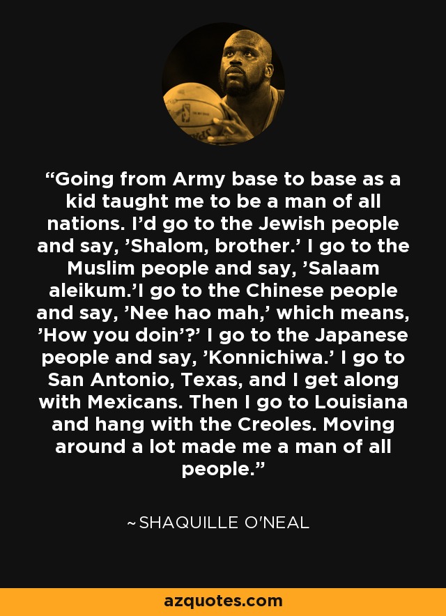 Going from Army base to base as a kid taught me to be a man of all nations. I'd go to the Jewish people and say, 'Shalom, brother.' I go to the Muslim people and say, 'Salaam aleikum.'I go to the Chinese people and say, 'Nee hao mah,' which means, 'How you doin'?' I go to the Japanese people and say, 'Konnichiwa.' I go to San Antonio, Texas, and I get along with Mexicans. Then I go to Louisiana and hang with the Creoles. Moving around a lot made me a man of all people. - Shaquille O'Neal