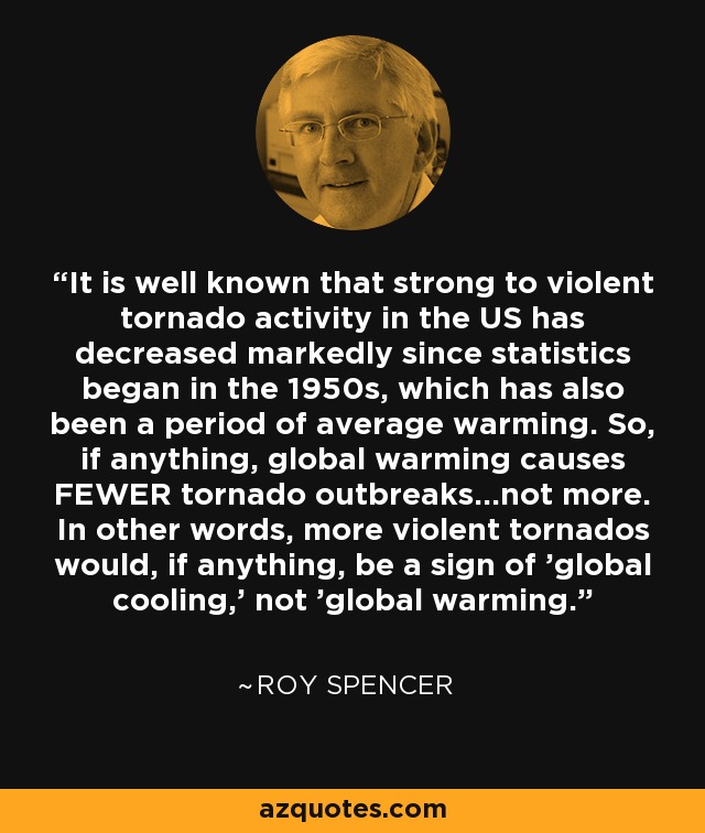 It is well known that strong to violent tornado activity in the US has decreased markedly since statistics began in the 1950s, which has also been a period of average warming. So, if anything, global warming causes FEWER tornado outbreaks...not more. In other words, more violent tornados would, if anything, be a sign of 'global cooling,' not 'global warming.' - Roy Spencer