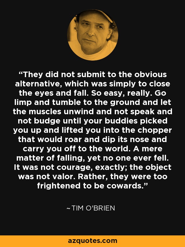 They did not submit to the obvious alternative, which was simply to close the eyes and fall. So easy, really. Go limp and tumble to the ground and let the muscles unwind and not speak and not budge until your buddies picked you up and lifted you into the chopper that would roar and dip its nose and carry you off to the world. A mere matter of falling, yet no one ever fell. It was not courage, exactly; the object was not valor. Rather, they were too frightened to be cowards. - Tim O'Brien