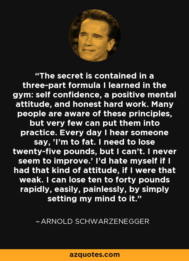 The secret is contained in a three-part formula I learned in the gym: self confidence, a positive mental attitude, and honest hard work. Many people are aware of these principles, but very few can put them into practice. Every day I hear someone say, 'I'm to fat. I need to lose twenty-five pounds, but I can't. I never seem to improve.' I'd hate myself if I had that kind of attitude, if I were that weak. I can lose ten to forty pounds rapidly, easily, painlessly, by simply setting my mind to it. - Arnold Schwarzenegger