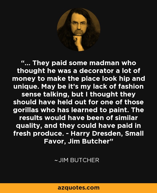 ... They paid some madman who thought he was a decorator a lot of money to make the place look hip and unique. May be it's my lack of fashion sense talking, but I thought they should have held out for one of those gorillas who has learned to paint. The results would have been of similar quality, and they could have paid in fresh produce. - Harry Dresden, Small Favor, Jim Butcher - Jim Butcher