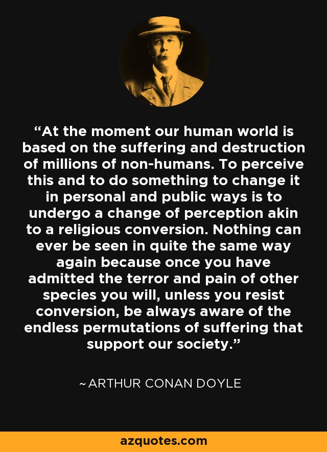 At the moment our human world is based on the suffering and destruction of millions of non-humans. To perceive this and to do something to change it in personal and public ways is to undergo a change of perception akin to a religious conversion. Nothing can ever be seen in quite the same way again because once you have admitted the terror and pain of other species you will, unless you resist conversion, be always aware of the endless permutations of suffering that support our society. - Arthur Conan Doyle