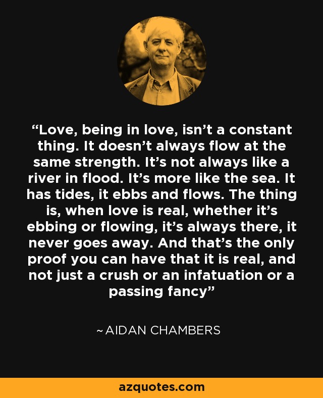 Love, being in love, isn’t a constant thing. It doesn’t always flow at the same strength. It’s not always like a river in flood. It’s more like the sea. It has tides, it ebbs and flows. The thing is, when love is real, whether it’s ebbing or flowing, it’s always there, it never goes away. And that’s the only proof you can have that it is real, and not just a crush or an infatuation or a passing fancy - Aidan Chambers