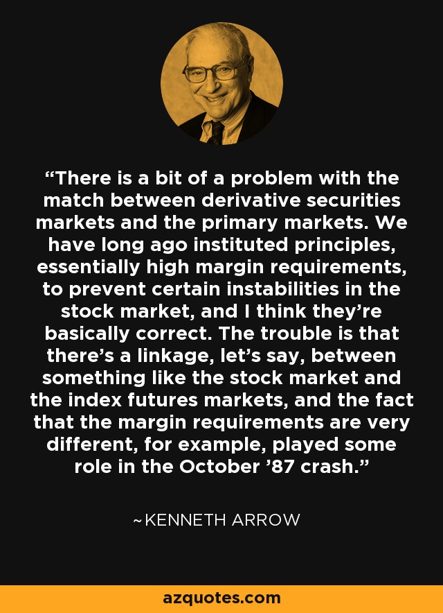 There is a bit of a problem with the match between derivative securities markets and the primary markets. We have long ago instituted principles, essentially high margin requirements, to prevent certain instabilities in the stock market, and I think they're basically correct. The trouble is that there's a linkage, let's say, between something like the stock market and the index futures markets, and the fact that the margin requirements are very different, for example, played some role in the October '87 crash. - Kenneth Arrow