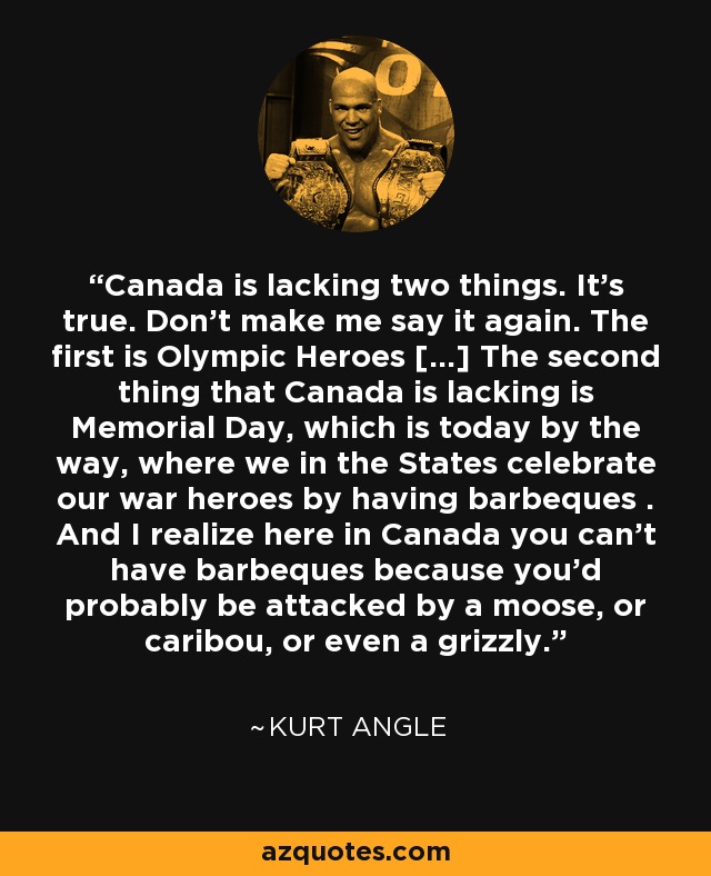 Canada is lacking two things. It's true. Don't make me say it again. The first is Olympic Heroes [...] The second thing that Canada is lacking is Memorial Day, which is today by the way, where we in the States celebrate our war heroes by having barbeques . And I realize here in Canada you can't have barbeques because you'd probably be attacked by a moose, or caribou, or even a grizzly. - Kurt Angle