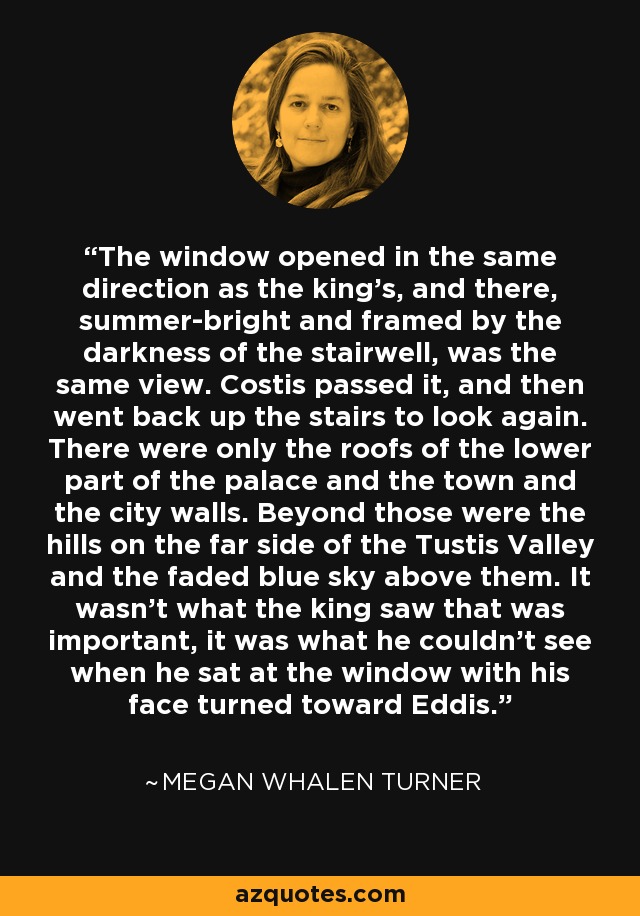 The window opened in the same direction as the king's, and there, summer-bright and framed by the darkness of the stairwell, was the same view. Costis passed it, and then went back up the stairs to look again. There were only the roofs of the lower part of the palace and the town and the city walls. Beyond those were the hills on the far side of the Tustis Valley and the faded blue sky above them. It wasn't what the king saw that was important, it was what he couldn't see when he sat at the window with his face turned toward Eddis. - Megan Whalen Turner