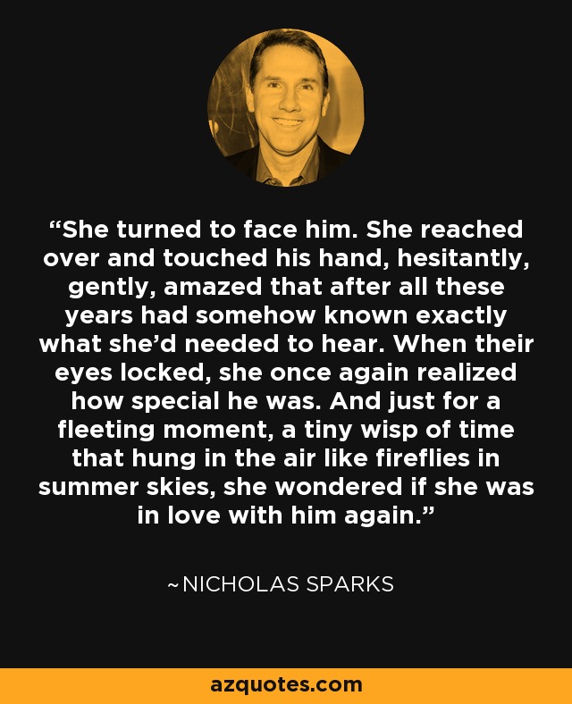 She turned to face him. She reached over and touched his hand, hesitantly, gently, amazed that after all these years had somehow known exactly what she'd needed to hear. When their eyes locked, she once again realized how special he was. And just for a fleeting moment, a tiny wisp of time that hung in the air like fireflies in summer skies, she wondered if she was in love with him again. - Nicholas Sparks