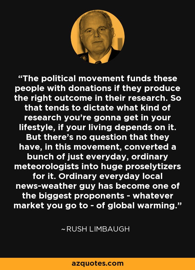 The political movement funds these people with donations if they produce the right outcome in their research. So that tends to dictate what kind of research you're gonna get in your lifestyle, if your living depends on it. But there's no question that they have, in this movement, converted a bunch of just everyday, ordinary meteorologists into huge proselytizers for it. Ordinary everyday local news-weather guy has become one of the biggest proponents - whatever market you go to - of global warming. - Rush Limbaugh