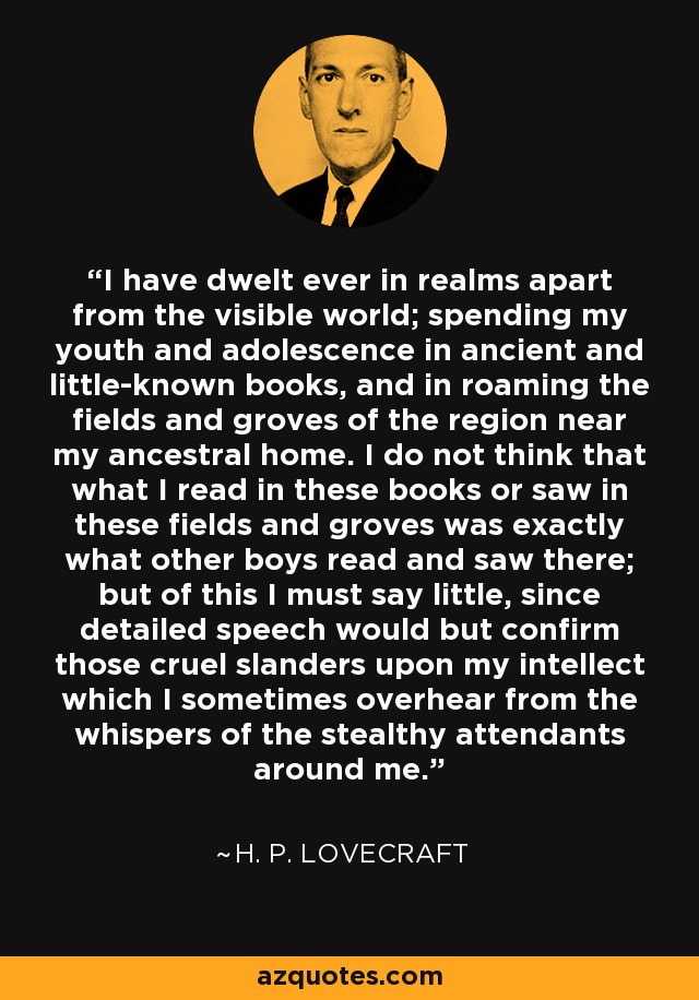 I have dwelt ever in realms apart from the visible world; spending my youth and adolescence in ancient and little-known books, and in roaming the fields and groves of the region near my ancestral home. I do not think that what I read in these books or saw in these fields and groves was exactly what other boys read and saw there; but of this I must say little, since detailed speech would but confirm those cruel slanders upon my intellect which I sometimes overhear from the whispers of the stealthy attendants around me. - H. P. Lovecraft