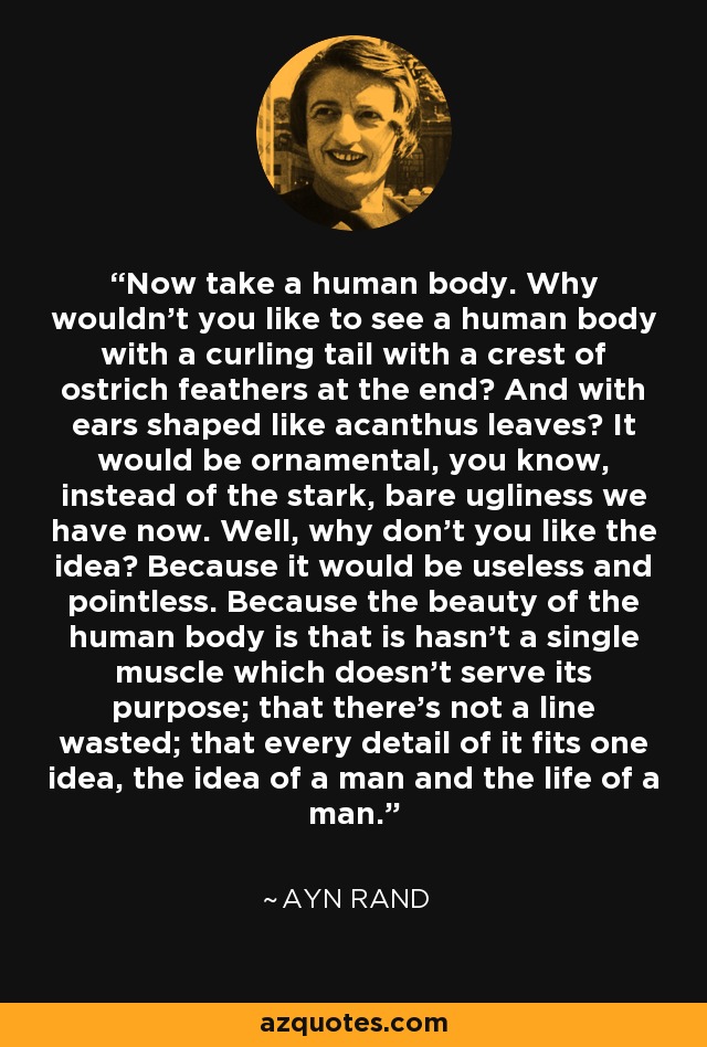 Now take a human body. Why wouldn't you like to see a human body with a curling tail with a crest of ostrich feathers at the end? And with ears shaped like acanthus leaves? It would be ornamental, you know, instead of the stark, bare ugliness we have now. Well, why don't you like the idea? Because it would be useless and pointless. Because the beauty of the human body is that is hasn't a single muscle which doesn't serve its purpose; that there's not a line wasted; that every detail of it fits one idea, the idea of a man and the life of a man. - Ayn Rand