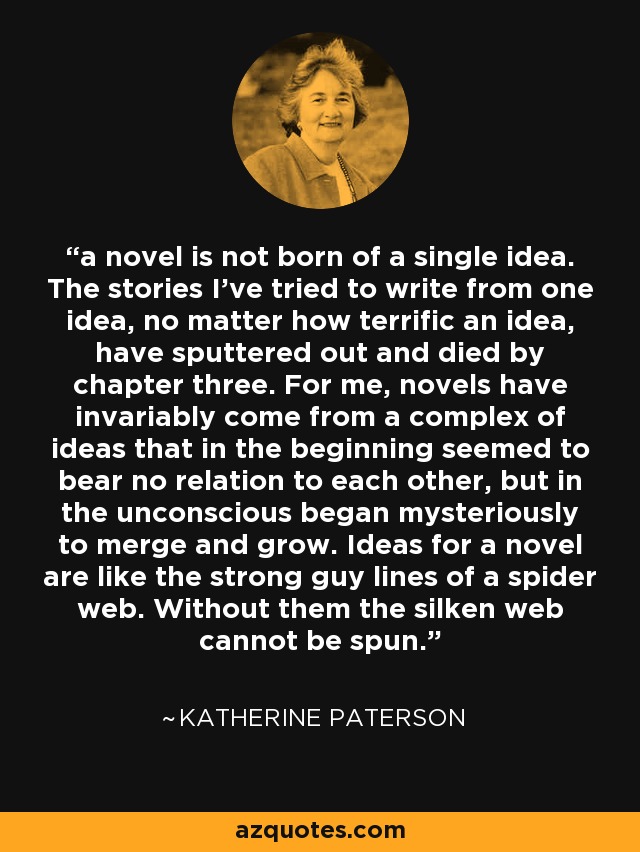 a novel is not born of a single idea. The stories I've tried to write from one idea, no matter how terrific an idea, have sputtered out and died by chapter three. For me, novels have invariably come from a complex of ideas that in the beginning seemed to bear no relation to each other, but in the unconscious began mysteriously to merge and grow. Ideas for a novel are like the strong guy lines of a spider web. Without them the silken web cannot be spun. - Katherine Paterson