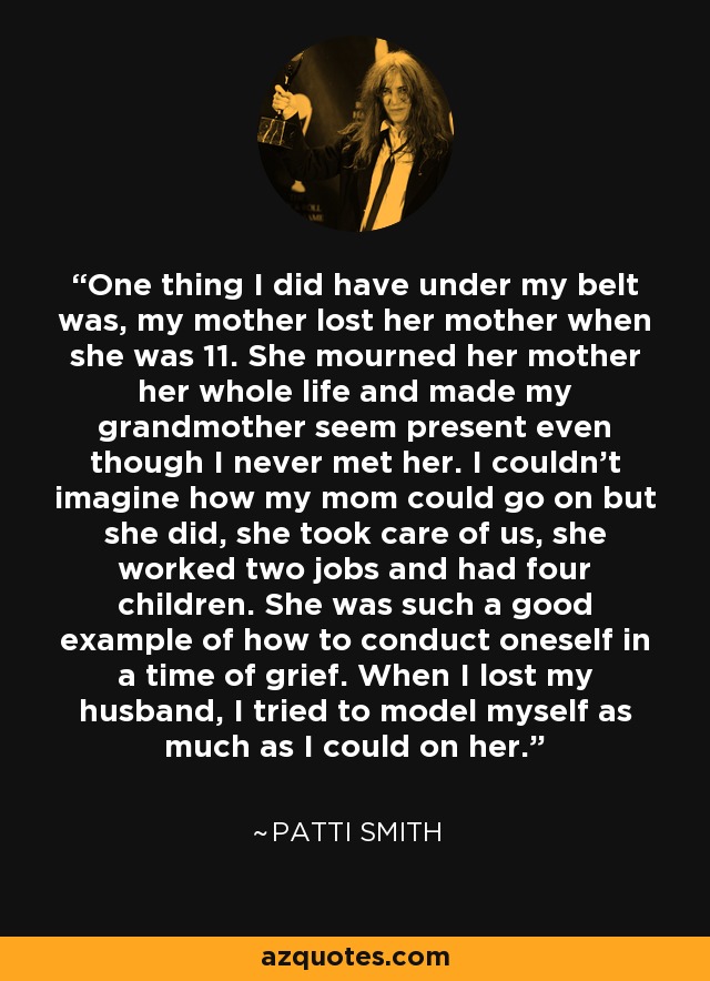 One thing I did have under my belt was, my mother lost her mother when she was 11. She mourned her mother her whole life and made my grandmother seem present even though I never met her. I couldn't imagine how my mom could go on but she did, she took care of us, she worked two jobs and had four children. She was such a good example of how to conduct oneself in a time of grief. When I lost my husband, I tried to model myself as much as I could on her. - Patti Smith