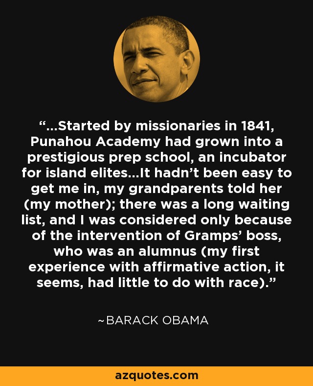 ...Started by missionaries in 1841, Punahou Academy had grown into a prestigious prep school, an incubator for island elites...It hadn't been easy to get me in, my grandparents told her (my mother); there was a long waiting list, and I was considered only because of the intervention of Gramps' boss, who was an alumnus (my first experience with affirmative action, it seems, had little to do with race). - Barack Obama