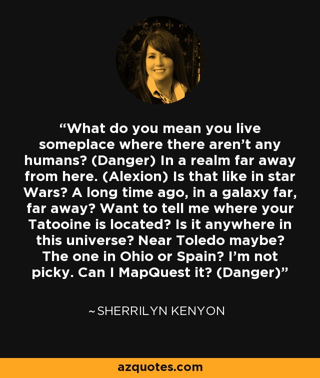 What do you mean you live someplace where there aren’t any humans? (Danger) In a realm far away from here. (Alexion) Is that like in star Wars? A long time ago, in a galaxy far, far away? Want to tell me where your Tatooine is located? Is it anywhere in this universe? Near Toledo maybe? The one in Ohio or Spain? I’m not picky. Can I MapQuest it? (Danger) - Sherrilyn Kenyon