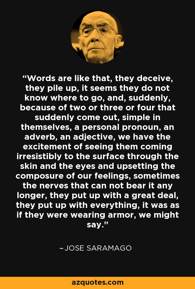 Words are like that, they deceive, they pile up, it seems they do not know where to go, and, suddenly, because of two or three or four that suddenly come out, simple in themselves, a personal pronoun, an adverb, an adjective, we have the excitement of seeing them coming irresistibly to the surface through the skin and the eyes and upsetting the composure of our feelings, sometimes the nerves that can not bear it any longer, they put up with a great deal, they put up with everything, it was as if they were wearing armor, we might say. - Jose Saramago