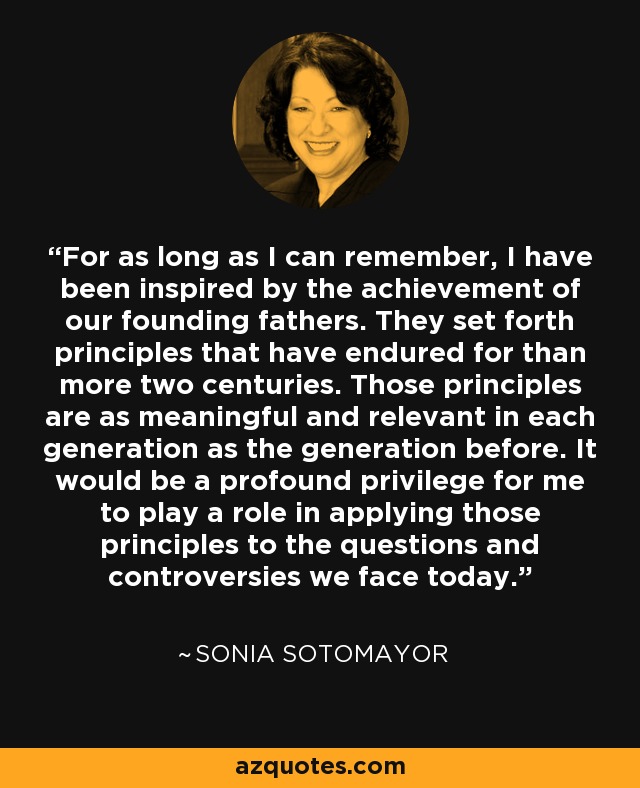 For as long as I can remember, I have been inspired by the achievement of our founding fathers. They set forth principles that have endured for than more two centuries. Those principles are as meaningful and relevant in each generation as the generation before. It would be a profound privilege for me to play a role in applying those principles to the questions and controversies we face today. - Sonia Sotomayor