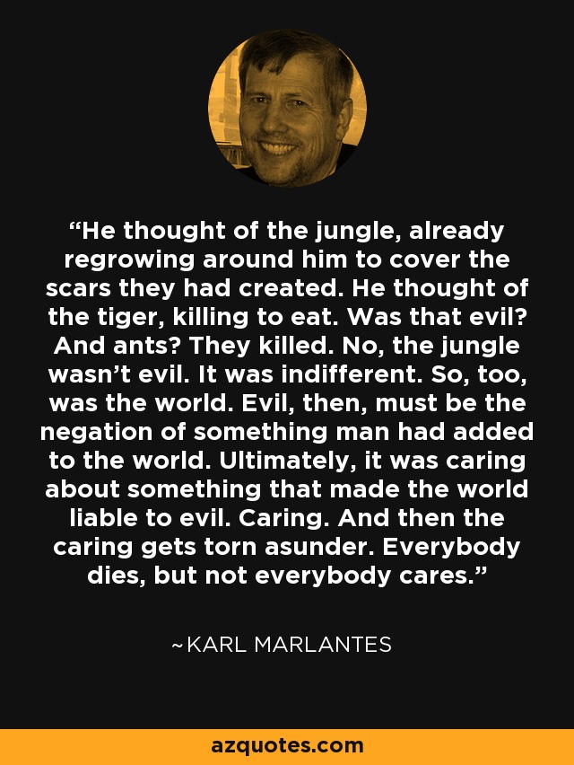 He thought of the jungle, already regrowing around him to cover the scars they had created. He thought of the tiger, killing to eat. Was that evil? And ants? They killed. No, the jungle wasn’t evil. It was indifferent. So, too, was the world. Evil, then, must be the negation of something man had added to the world. Ultimately, it was caring about something that made the world liable to evil. Caring. And then the caring gets torn asunder. Everybody dies, but not everybody cares. - Karl Marlantes