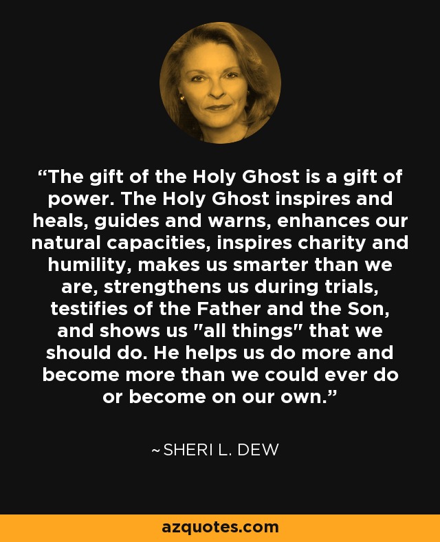 The gift of the Holy Ghost is a gift of power. The Holy Ghost inspires and heals, guides and warns, enhances our natural capacities, inspires charity and humility, makes us smarter than we are, strengthens us during trials, testifies of the Father and the Son, and shows us 