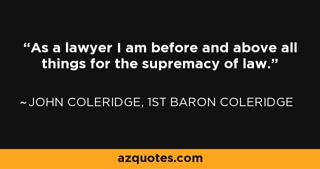 As a lawyer I am before and above all things for the supremacy of law. - John Coleridge, 1st Baron Coleridge