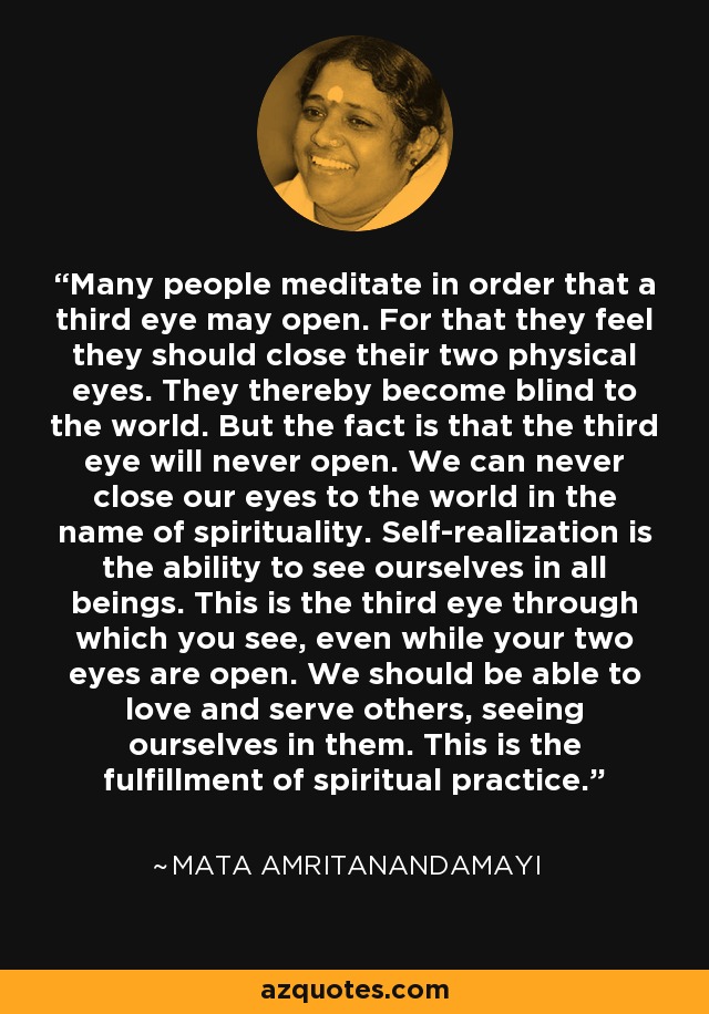 Many people meditate in order that a third eye may open. For that they feel they should close their two physical eyes. They thereby become blind to the world. But the fact is that the third eye will never open. We can never close our eyes to the world in the name of spirituality. Self-realization is the ability to see ourselves in all beings. This is the third eye through which you see, even while your two eyes are open. We should be able to love and serve others, seeing ourselves in them. This is the fulfillment of spiritual practice. - Mata Amritanandamayi