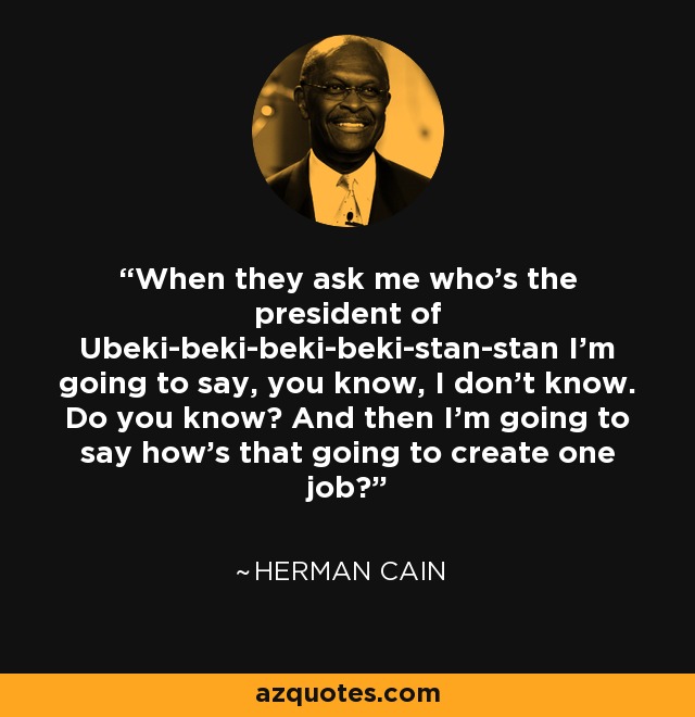 When they ask me who's the president of Ubeki-beki-beki-beki-stan-stan I'm going to say, you know, I don't know. Do you know? And then I'm going to say how's that going to create one job? - Herman Cain
