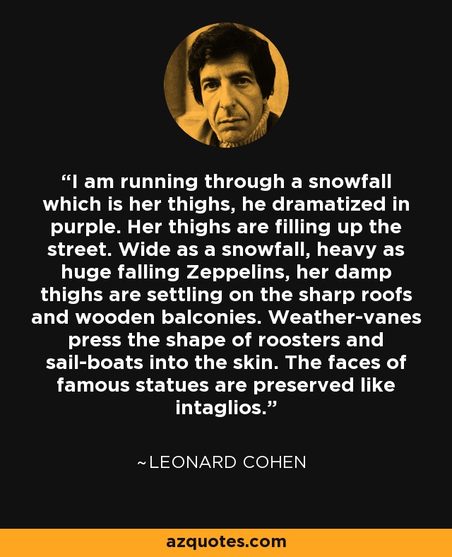 I am running through a snowfall which is her thighs, he dramatized in purple. Her thighs are filling up the street. Wide as a snowfall, heavy as huge falling Zeppelins, her damp thighs are settling on the sharp roofs and wooden balconies. Weather-vanes press the shape of roosters and sail-boats into the skin. The faces of famous statues are preserved like intaglios. - Leonard Cohen