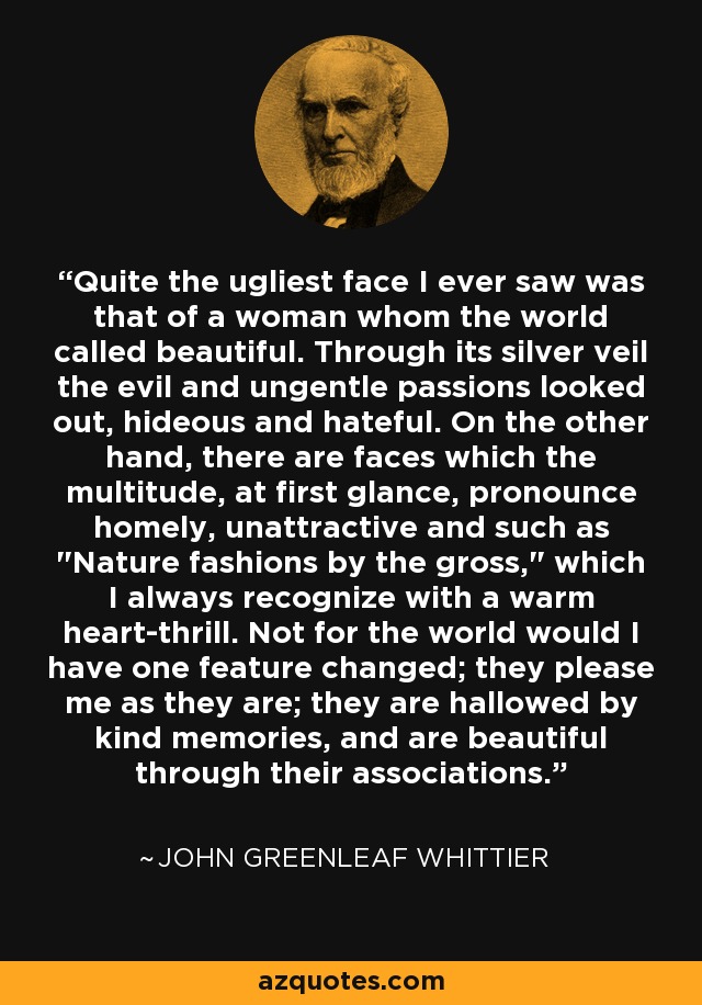 Quite the ugliest face I ever saw was that of a woman whom the world called beautiful. Through its silver veil the evil and ungentle passions looked out, hideous and hateful. On the other hand, there are faces which the multitude, at first glance, pronounce homely, unattractive and such as 