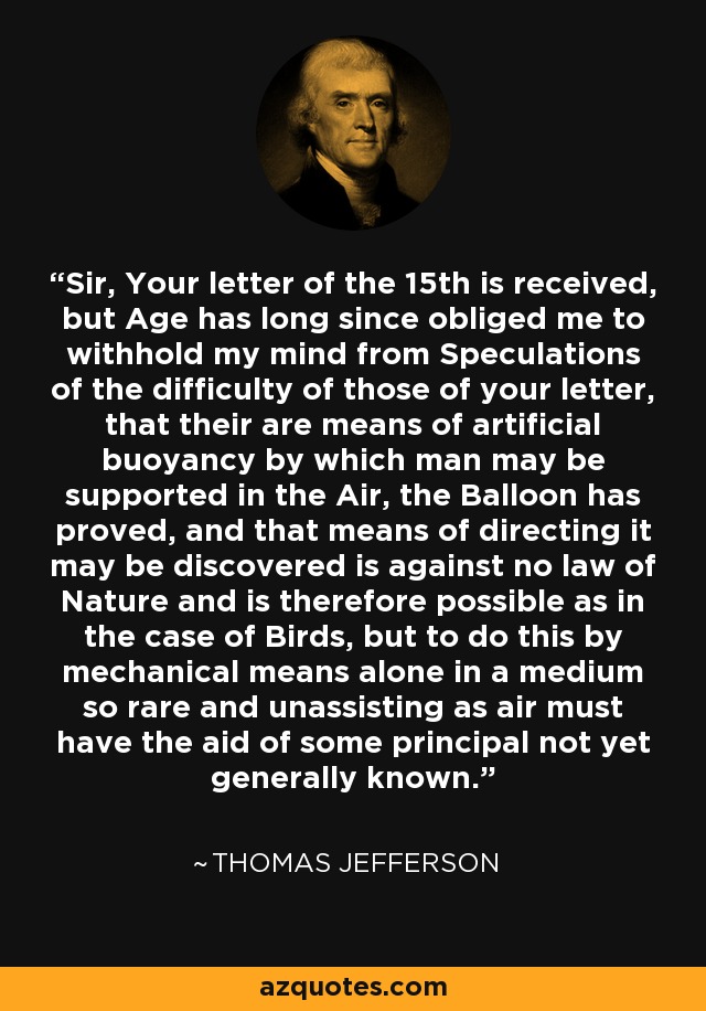 Sir, Your letter of the 15th is received, but Age has long since obliged me to withhold my mind from Speculations of the difficulty of those of your letter, that their are means of artificial buoyancy by which man may be supported in the Air, the Balloon has proved, and that means of directing it may be discovered is against no law of Nature and is therefore possible as in the case of Birds, but to do this by mechanical means alone in a medium so rare and unassisting as air must have the aid of some principal not yet generally known. - Thomas Jefferson