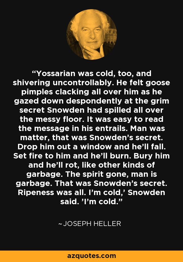 Yossarian was cold, too, and shivering uncontrollably. He felt goose pimples clacking all over him as he gazed down despondently at the grim secret Snowden had spilled all over the messy floor. It was easy to read the message in his entrails. Man was matter, that was Snowden's secret. Drop him out a window and he'll fall. Set fire to him and he'll burn. Bury him and he'll rot, like other kinds of garbage. The spirit gone, man is garbage. That was Snowden's secret. Ripeness was all. I'm cold,' Snowden said. 'I'm cold. - Joseph Heller