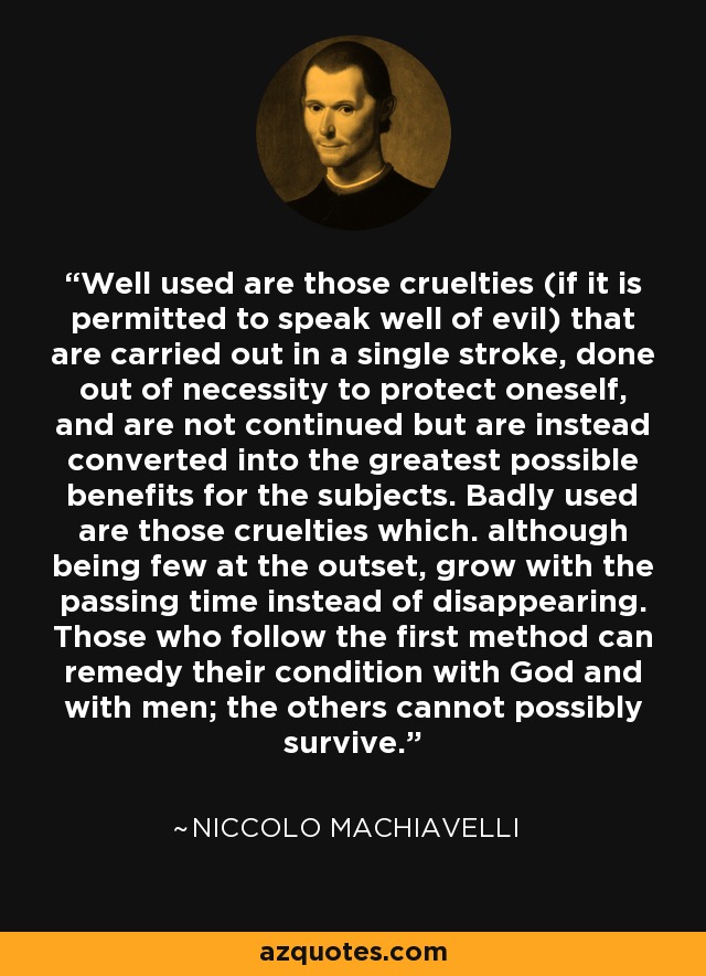 Well used are those cruelties (if it is permitted to speak well of evil) that are carried out in a single stroke, done out of necessity to protect oneself, and are not continued but are instead converted into the greatest possible benefits for the subjects. Badly used are those cruelties which. although being few at the outset, grow with the passing time instead of disappearing. Those who follow the first method can remedy their condition with God and with men; the others cannot possibly survive. - Niccolo Machiavelli