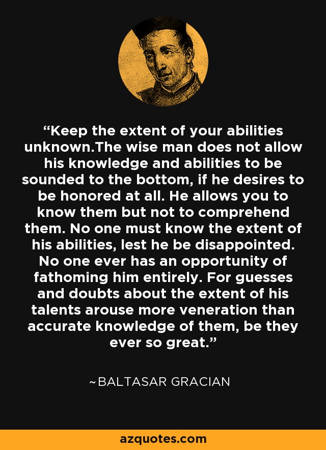 Keep the extent of your abilities unknown.The wise man does not allow his knowledge and abilities to be sounded to the bottom, if he desires to be honored at all. He allows you to know them but not to comprehend them. No one must know the extent of his abilities, lest he be disappointed. No one ever has an opportunity of fathoming him entirely. For guesses and doubts about the extent of his talents arouse more veneration than accurate knowledge of them, be they ever so great. - Baltasar Gracian