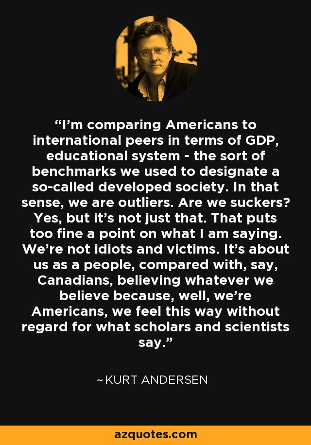 I'm comparing Americans to international peers in terms of GDP, educational system - the sort of benchmarks we used to designate a so-called developed society. In that sense, we are outliers. Are we suckers? Yes, but it's not just that. That puts too fine a point on what I am saying. We're not idiots and victims. It's about us as a people, compared with, say, Canadians, believing whatever we believe because, well, we're Americans, we feel this way without regard for what scholars and scientists say. - Kurt Andersen