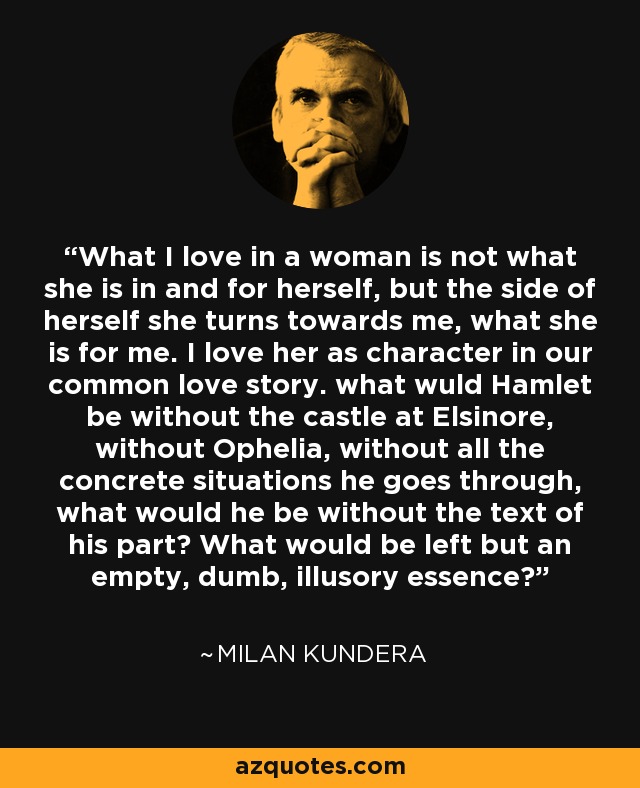 What I love in a woman is not what she is in and for herself, but the side of herself she turns towards me, what she is for me. I love her as character in our common love story. what wuld Hamlet be without the castle at Elsinore, without Ophelia, without all the concrete situations he goes through, what would he be without the text of his part? What would be left but an empty, dumb, illusory essence? - Milan Kundera