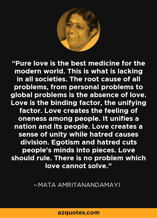 Pure love is the best medicine for the modern world. This is what is lacking in all societies. The root cause of all problems, from personal problems to global problems is the absence of love. Love is the binding factor, the unifying factor. Love creates the feeling of oneness among people. It unifies a nation and its people. Love creates a sense of unity while hatred causes division. Egotism and hatred cuts people's minds into pieces. Love should rule. There is no problem which love cannot solve. - Mata Amritanandamayi