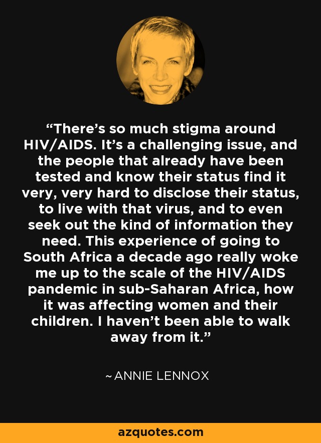 There's so much stigma around HIV/AIDS. It's a challenging issue, and the people that already have been tested and know their status find it very, very hard to disclose their status, to live with that virus, and to even seek out the kind of information they need. This experience of going to South Africa a decade ago really woke me up to the scale of the HIV/AIDS pandemic in sub-Saharan Africa, how it was affecting women and their children. I haven't been able to walk away from it. - Annie Lennox