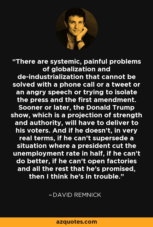 There are systemic, painful problems of globalization and de-industrialization that cannot be solved with a phone call or a tweet or an angry speech or trying to isolate the press and the first amendment. Sooner or later, the Donald Trump show, which is a projection of strength and authority, will have to deliver to his voters. And if he doesn't, in very real terms, if he can't supersede a situation where a president cut the unemployment rate in half, if he can't do better, if he can't open factories and all the rest that he's promised, then I think he's in trouble. - David Remnick