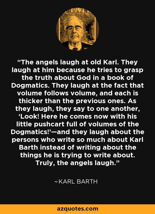 The angels laugh at old Karl. They laugh at him because he tries to grasp the truth about God in a book of Dogmatics. They laugh at the fact that volume follows volume, and each is thicker than the previous ones. As they laugh, they say to one another, ‘Look! Here he comes now with his little pushcart full of volumes of the Dogmatics!’—and they laugh about the persons who write so much about Karl Barth instead of writing about the things he is trying to write about. Truly, the angels laugh. - Karl Barth