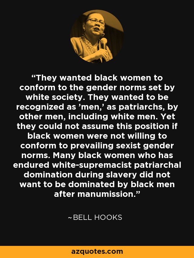 They wanted black women to conform to the gender norms set by white society. They wanted to be recognized as 'men,' as patriarchs, by other men, including white men. Yet they could not assume this position if black women were not willing to conform to prevailing sexist gender norms. Many black women who has endured white-supremacist patriarchal domination during slavery did not want to be dominated by black men after manumission. - Bell Hooks