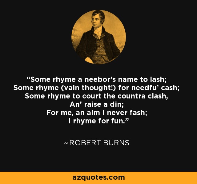 Some rhyme a neebor's name to lash; Some rhyme (vain thought!) for needfu' cash; Some rhyme to court the countra clash, An' raise a din; For me, an aim I never fash; I rhyme for fun. - Robert Burns