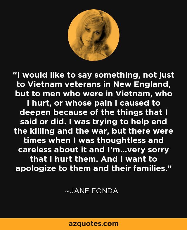 I would like to say something, not just to Vietnam veterans in New England, but to men who were in Vietnam, who I hurt, or whose pain I caused to deepen because of the things that I said or did. I was trying to help end the killing and the war, but there were times when I was thoughtless and careless about it and I'm...very sorry that I hurt them. And I want to apologize to them and their families. - Jane Fonda