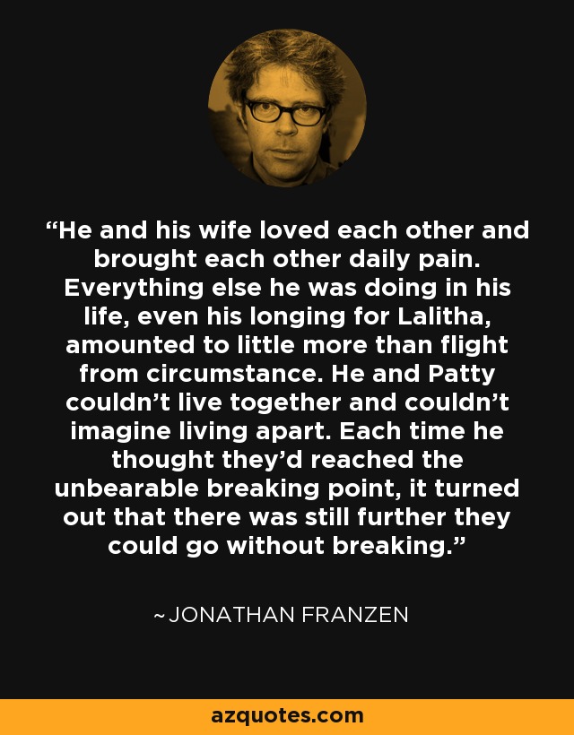 He and his wife loved each other and brought each other daily pain. Everything else he was doing in his life, even his longing for Lalitha, amounted to little more than flight from circumstance. He and Patty couldn't live together and couldn't imagine living apart. Each time he thought they'd reached the unbearable breaking point, it turned out that there was still further they could go without breaking. - Jonathan Franzen