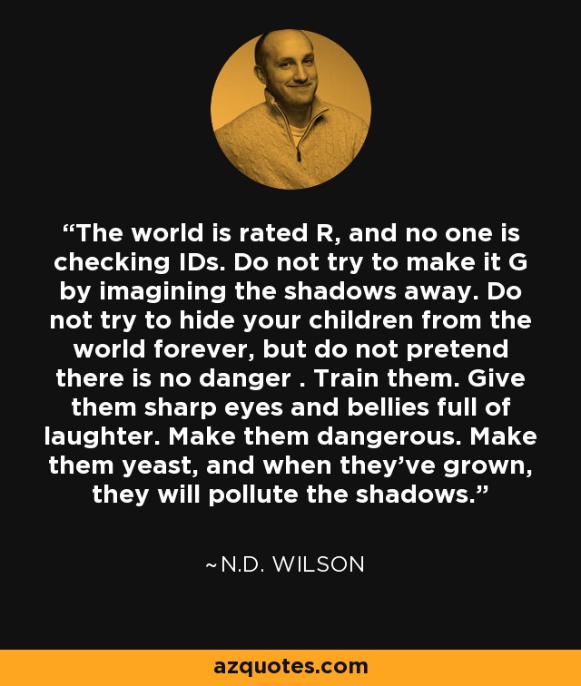 The world is rated R, and no one is checking IDs. Do not try to make it G by imagining the shadows away. Do not try to hide your children from the world forever, but do not pretend there is no danger . Train them. Give them sharp eyes and bellies full of laughter. Make them dangerous. Make them yeast, and when they’ve grown, they will pollute the shadows. - N.D. Wilson