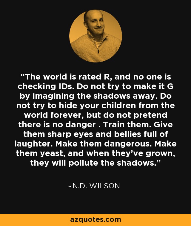 The world is rated R, and no one is checking IDs. Do not try to make it G by imagining the shadows away. Do not try to hide your children from the world forever, but do not pretend there is no danger . Train them. Give them sharp eyes and bellies full of laughter. Make them dangerous. Make them yeast, and when they’ve grown, they will pollute the shadows. - N.D. Wilson