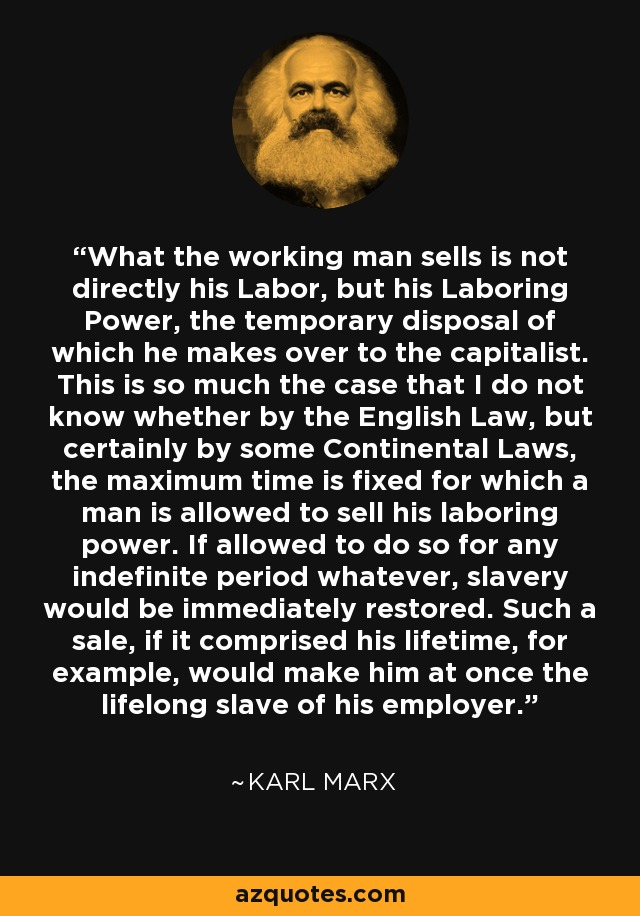 What the working man sells is not directly his Labor, but his Laboring Power, the temporary disposal of which he makes over to the capitalist. This is so much the case that I do not know whether by the English Law, but certainly by some Continental Laws, the maximum time is fixed for which a man is allowed to sell his laboring power. If allowed to do so for any indefinite period whatever, slavery would be immediately restored. Such a sale, if it comprised his lifetime, for example, would make him at once the lifelong slave of his employer. - Karl Marx