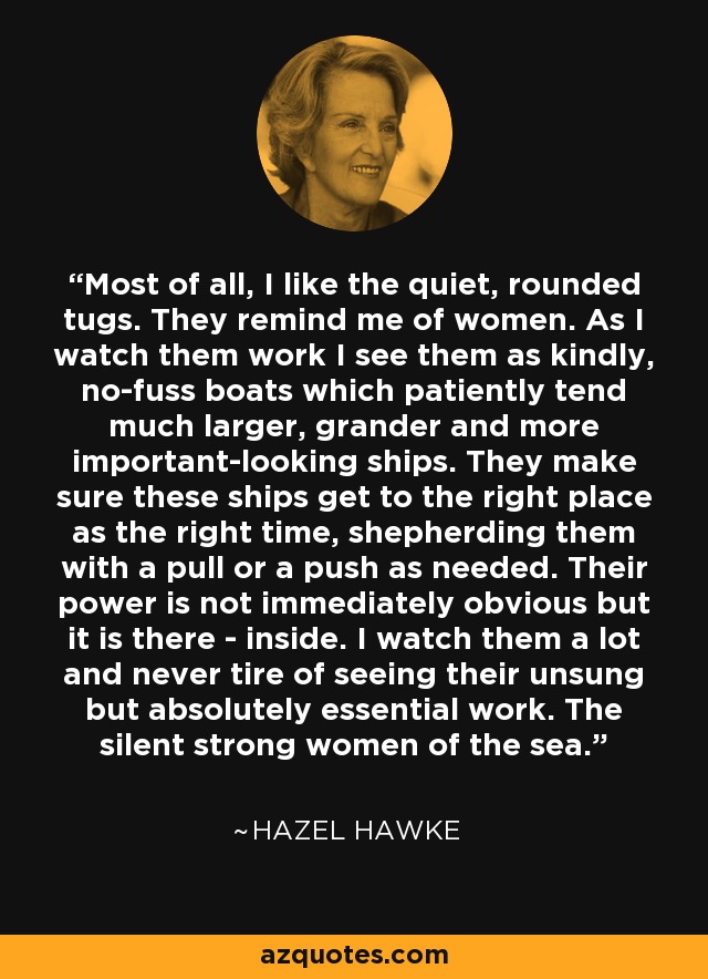 Most of all, I like the quiet, rounded tugs. They remind me of women. As I watch them work I see them as kindly, no-fuss boats which patiently tend much larger, grander and more important-looking ships. They make sure these ships get to the right place as the right time, shepherding them with a pull or a push as needed. Their power is not immediately obvious but it is there - inside. I watch them a lot and never tire of seeing their unsung but absolutely essential work. The silent strong women of the sea. - Hazel Hawke