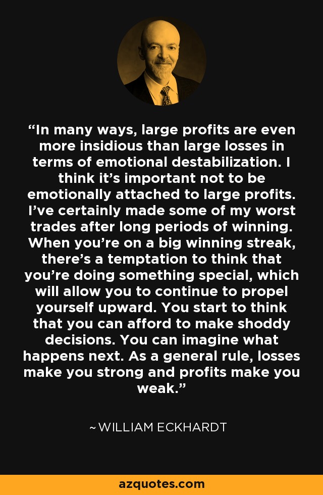In many ways, large profits are even more insidious than large losses in terms of emotional destabilization. I think it's important not to be emotionally attached to large profits. I've certainly made some of my worst trades after long periods of winning. When you're on a big winning streak, there's a temptation to think that you're doing something special, which will allow you to continue to propel yourself upward. You start to think that you can afford to make shoddy decisions. You can imagine what happens next. As a general rule, losses make you strong and profits make you weak. - William Eckhardt