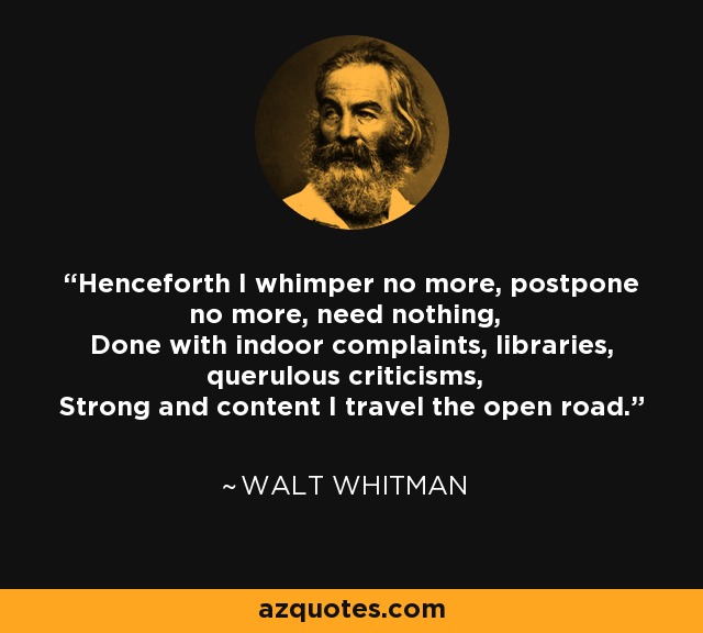Henceforth I whimper no more, postpone no more, need nothing, Done with indoor complaints, libraries, querulous criticisms, Strong and content I travel the open road. - Walt Whitman